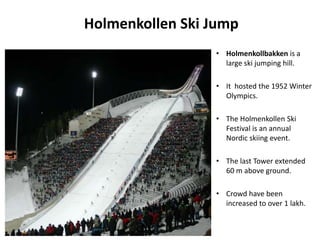 Holmenkollen Ski Jump
• Holmenkollbakken is a
large ski jumping hill.
• It hosted the 1952 Winter
Olympics.
• The Holmenkollen Ski
Festival is an annual
Nordic skiing event.
• The last Tower extended
60 m above ground.
• Crowd have been
increased to over 1 lakh.
 
