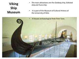 Viking
Ship
Museum
• The main attractions are the Oseberg ship, Gokstad
ship and Tune ship.
• It is part of the Museum of Cultural History of
the University of Oslo.
• It houses archaeological finds from Tune.
 