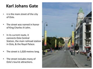 Karl Johans Gate
• It is the main street of the city
of Oslo.
• The street was named in honor
of King Charles III John.
• In its current route, it
connects Oslo Central
Station, the main railroad station
in Oslo, & the Royal Palace.
• The street is 1,020 metres long.
• The street includes many of
Oslo's tourist attractions.
 