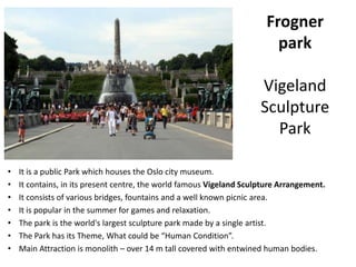 Frogner
park
Vigeland
Sculpture
Park
• It is a public Park which houses the Oslo city museum.
• It contains, in its present centre, the world famous Vigeland Sculpture Arrangement.
• It consists of various bridges, fountains and a well known picnic area.
• It is popular in the summer for games and relaxation.
• The park is the world's largest sculpture park made by a single artist.
• The Park has its Theme, What could be “Human Condition”.
• Main Attraction is monolith – over 14 m tall covered with entwined human bodies.
 