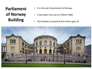 Parliament
of Norway
Building
• It is the seat of parliament of Norway.
• It was taken into use on 5 March 1866.
• The building is located at Karl Johans gate 22
 