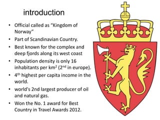 introduction
• Official called as “Kingdom of
Norway”
• Part of Scandinavian Country.
• Best known for the complex and
deep fjords along its west coast
• Population density is only 16
inhabitants per km2 (2nd in europe).
• 4th highest per capita income in the
world.
• world's 2nd largest producer of oil
and natural gas.
• Won the No. 1 award for Best
Country in Travel Awards 2012.
 
