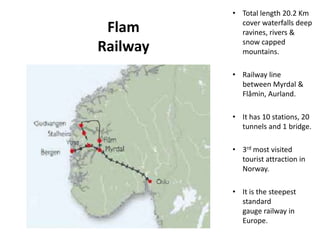 Flam
Railway
• Total length 20.2 Km
cover waterfalls deep
ravines, rivers &
snow capped
mountains.
• Railway line
between Myrdal &
Flåmin, Aurland.
• It has 10 stations, 20
tunnels and 1 bridge.
• 3rd most visited
tourist attraction in
Norway.
• It is the steepest
standard
gauge railway in
Europe.
 