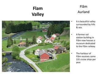 Flam
Valley
Flåm
Aurland
• It is beautiful valley
surrounded by hills
& sea.
• A former rail
station building in
Flåm now houses a
museum dedicated
to the Flåm railway.
• The harbour of
Flåm receives some
131 cruise ships per
year.
 