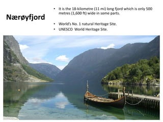 Nærøyfjord
• It is the 18-kilometre (11 mi) long fjord which is only 500
metres (1,600 ft) wide in some parts.
• World’s No. 1 natural Heritage Site.
• UNESCO World Heritage Site.
 