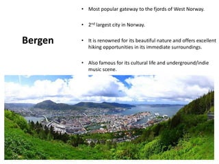 Bergen
• Most popular gateway to the fjords of West Norway.
• 2nd largest city in Norway.
• It is renowned for its beautiful nature and offers excellent
hiking opportunities in its immediate surroundings.
• Also famous for its cultural life and underground/indie
music scene.
 