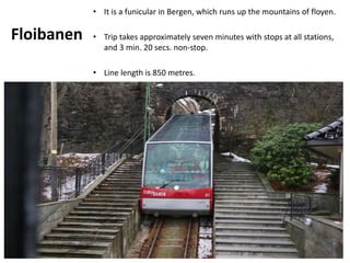 Floibanen
• It is a funicular in Bergen, which runs up the mountains of floyen.
• Trip takes approximately seven minutes with stops at all stations,
and 3 min. 20 secs. non-stop.
• Line length is 850 metres.
 