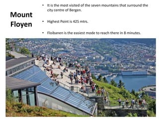 Mount
Floyen
• It is the most visited of the seven mountains that surround the
city centre of Bergen.
• Highest Point is 425 mtrs.
• Floibanen is the easiest mode to reach there in 8 minutes.
 