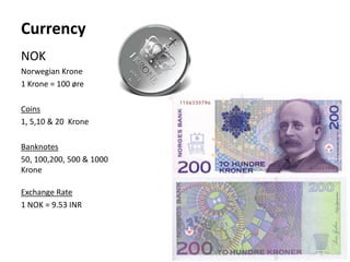 Currency
NOK
Norwegian Krone
1 Krone = 100 øre
Coins
1, 5,10 & 20 Krone
Banknotes
50, 100,200, 500 & 1000
Krone
Exchange Rate
1 NOK = 9.53 INR
 