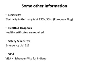 Some other Information
• Electricity
Electricity in Germany is at 230V, 50Hz (European Plug)
• Health & Hospitals
Health certificates are required.
• Safety & Security
Emergency dial 112
• VISA
VISA – Schengen Visa for Indians
 