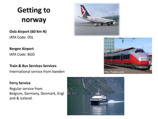 Getting to
norway
Oslo Airport (60 Km N)
IATA Code: OSL
Bergen Airport
IATA Code: BGO
Train & Bus Services Services
International service from Sweden
Ferry Service
Regular service from
Belgium, Germany, Denmark, Engl
and & Iceland.
 