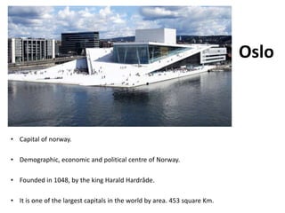 Oslo
• Capital of norway.
• Demographic, economic and political centre of Norway.
• Founded in 1048, by the king Harald Hardråde.
• It is one of the largest capitals in the world by area. 453 square Km.
 