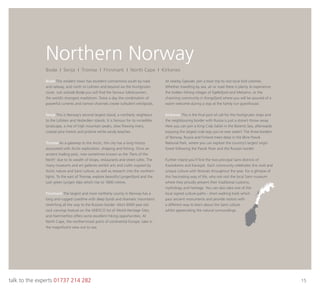 talk to the experts 01737 214 282 15
Northern Norway
Bodø This modern town has excellent connections south by road
and railway, and north to Lofoten and beyond via the Hurtigruten
route. Just outside Bodø you will ﬁnd the famous Saltstraumen,
the world’s strongest maelstrom. Twice a day the combination of
powerful currents and narrow channels create turbulent whirlpools.
Senja This is Norway’s second largest island, a northerly neighbour
to the Lofoten and Vesterålen islands. It is famous for its incredible
landscape, a mix of high mountain peaks, slow ﬂowing rivers,
coastal pine forests and pristine white sandy beaches.
Tromsø As a gateway to the Arctic, this city has a long history
associated with Arctic exploration, shipping and ﬁshing. Once an
ancient trading post, now sometimes known as the ‘Paris of the
North’ due to its wealth of shops, restaurants and street cafes. The
many museums and art galleries exhibit arts and crafts inspired by
Arctic nature and Sami culture, as well as research into the northern
lights. To the east of Tromsø, explore beautiful Lyngenfjord and the
lush green Lyngen Alps which rise to 1800 metres.
Finnmark The largest and most northerly county in Norway has a
long and rugged coastline with deep fjords and dramatic mountains
stretching all the way to the Russian border. Alta’s 6000 year old
rock carvings feature on the UNESCO list of World Heritage Sites,
and Hammerfest offers some excellent hiking opportunities. At
North Cape, the northernmost point of continental Europe, take in
the magniﬁcent view out to sea.
At nearby Gjesvær, join a boat trip to visit local bird colonies.
Whether travelling by sea, air or road there is plenty to experience:
the hidden ﬁshing villages of Kjøllefjord and Mehamn, or the
charming community in Kongsfjord where you will be assured of a
warm welcome during a stay at the family run guesthouse.
Kirkenes This is the ﬁnal port of call for the Hurtigruten ships and
the neighbouring border with Russia is just a stone’s throw away.
Here you can join a King Crab Safari in the Barents Sea, afterwards
enjoying the largest crab legs you’ve ever eaten! The three borders
of Norway, Russia and Finland meet deep in the Øvre Pasvik
National Park, where you can explore the country’s largest virgin
forest following the Pasvik River and the Russian border.
Further inland you’ll ﬁnd the two principal Sami districts of
Kautokeino and Karasjok. Each community celebrates this vivid and
unique culture with festivals throughout the year. For a glimpse of
this fascinating way of life, why not visit the local Sami museum
where they proudly present their traditional customs,
mythology and heritage. You can also take one of the
local signed culture paths - short walking trails which
pass ancient monuments and provide visitors with
a different way to learn about the Sami culture
whilst appreciating the natural surroundings.
Bodø I Senja I Tromsø I Finnmark I North Cape I Kirkenes
 