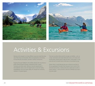 20 visit discover-the-world.co.uk/norway
Norway can be enjoyed in so many different ways and a boat trip along
one of the many stunning fjords, often accompanied by commentary
on local life past and present, provides a perfect introduction.
Kayaking through Trollfjord in the Lofoten islands with mountainous
peaks towering above provides a perspective often unseen.
Canoeing and white water rafting can also be experienced in
the fjordlands; there is even the opportunity to view the mighty
Jostedalsbreen from the waters edge and navigate the impressive
icebergs in its glacial lagoon.
There are countless hiking trails for all ages and abilities - pick up
a map, instructions and simply follow the route or, for those who
would prefer someone else to take the lead, a local guide is a real
asset and will no doubt share a troll story or two along the way.
Glacier hikes in south Norway give you a chance to set foot on
the very geological formation that has given rise to much of this
dramatic fjord scenery. Cycling routes are a great way to cover a
longer distance – some are level or take the challenge and scale a
mountain peak!
Activities & Excursions
© Anders Gjengedal / visitnorway.com © CH / visitnorway.com
 