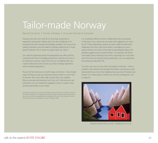 talk to the experts 01737 214 282 23
Tailor-made Norway
Everyone has their own wish list of what they would like to
experience during their holiday and it can be a challenge to ﬁt
everything into the timescale and budget available. You may just be
seeking inspiration and new ideas or perhaps searching for a more
speciﬁc itinerary. This is where our expert team can step in.
Our staff are passionate about the destinations we offer and this,
combined with their knowledge gained from training and visits to
our featured countries, means that we can conﬁdently offer you
a tailor-made service that ensures you have a holiday experience
which exceeds expectations.
The aim of this brochure is to both inspire and inform - the included
maps will help you get your bearings however there is much more
to discover than we’ve been able to show here. Our website
features pre-planned itineraries but if you can’t ﬁnd what you are
looking for, we can modify the suggested routes or create a new
itinerary speciﬁcally to your needs.
It is sometimes difﬁcult to ﬁnd a holiday that will suit everyone
in the party; this is where we can assist with suggestions to cater
for all. Those celebrating a special occasion might be looking for
hideaways that only a few know about or perhaps you have a
special interest. Our team will be able to give detailed advice and
possibly suggest some unusual activities - for example, the fjords
and coastal areas in Norway have some surprisingly rich coral reefs
and if you have an existing diving qualiﬁcation, you can experience
this amazing underwater life.
You don’t just have to stay within the borders of Norway - with its
excellent road network and trouble-free border crossings you could
easily extend your trip to the neighbouring countries of Sweden and
Finland. For holiday ideas to these two countries and beyond, turn
to page 24.
Special Occasion I Family Holidays I Unusual Interest & Activities
Sometimes the best way to plan your holiday is face-to-face and we welcome visitors to
our ofﬁce in Banstead – but please make sure you book an appointment in advance so
we can ensure the correct specialists are available at the time. If you’d prefer to call or
email to discuss your travel plans, our team is ready to help.
Original artwork © Liz Lunnon / doodles-by-liz.co.uk
 