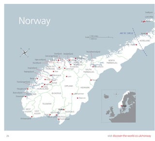 26 visit discover-the-world.co.uk/norway
ARCTIC CIRCLE
Mo i Rana
Kristiansand
OsloWEST
AGDER EAST
AGDER
Stavanger
ROGALAND
Haugesund
Boknafjord
Bergen
VESTFOLD
TELEMARK
ØSTFOLD
AKERSHUS
BUSKERUD
SOGN OG
FJORDANE
MØRE OG
ROMSDAL
OPPLAND
SOUTH
TRØNDELAG
NORTH
TRØNDELAG
HEDMARK
NORDLAND
HORDALAND
LOFOTEN
Ålesund Molde
MoldefjordStorfjord
Geirangerfjord
Hjørundfjord
Nordfjord
Sognefjord
Nærøyfjord
Skien
Trondheim
Trondheimsfjord
Lillehammer
Elverum
Fredrikstad
Bodø
Reine
Trollfjord
Å
Odda
Hardangerfjord
Lofthus
Voss Flåm
Sandefjord
Balestrand
Skei
Myrdal
Loen Geiranger
Lom
Åndalsnes
Kristiansund
Rorøs
Norway
S
N
E
W
S
N
EW
Oslo
200 km
100 miles
Scale
 