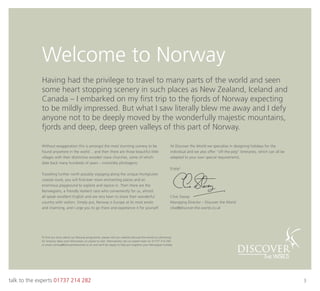 talk to the experts 01737 214 282 3
Welcome to Norway
Without exaggeration this is amongst the most stunning scenery to be
found anywhere in the world… and then there are those beautiful little
villages with their distinctive wooden stave churches, some of which
date back many hundreds of years – irresistibly photogenic.
Travelling further north possibly voyaging along the unique Hurtigruten
coastal route, you will ﬁnd ever more enchanting places and an
enormous playground to explore and rejoice in. Then there are the
Norwegians, a friendly resilient race who conveniently for us, almost
all speak excellent English and are very keen to share their wonderful
country with visitors. Simply put, Norway is Europe at its most exotic
and charming, and I urge you to go there and experience it for yourself.
At Discover the World we specialise in designing holidays for the
individual and we also offer “off-the-peg’’ itineraries, which can all be
adapted to your own special requirements.
Enjoy!
Clive Stacey
Managing Director – Discover the World
clive@discover-the-world.co.uk
Having had the privilege to travel to many parts of the world and seen
some heart stopping scenery in such places as New Zealand, Iceland and
Canada – I embarked on my ﬁrst trip to the fjords of Norway expecting
to be mildly impressed. But what I saw literally blew me away and I defy
anyone not to be deeply moved by the wonderfully majestic mountains,
fjords and deep, deep green valleys of this part of Norway.
To ﬁnd out more about our Norway programme, please visit our website discover-the-world.co.uk/norway
for itinerary ideas and information on places to visit. Alternatively call our expert team on 01737 214 282
or email norway@discovertheworld.co.uk and we’ll be happy to help put together your Norwegian holiday.
 