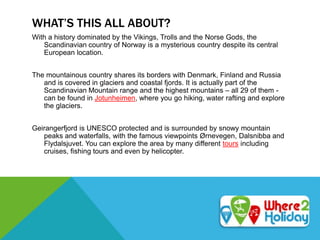 WHAT’S THIS ALL ABOUT?
With a history dominated by the Vikings, Trolls and the Norse Gods, the
Scandinavian country of Norway is a mysterious country despite its central
European location.
The mountainous country shares its borders with Denmark, Finland and Russia
and is covered in glaciers and coastal fjords. It is actually part of the
Scandinavian Mountain range and the highest mountains – all 29 of them -
can be found in Jotunheimen, where you go hiking, water rafting and explore
the glaciers.
Geirangerfjord is UNESCO protected and is surrounded by snowy mountain
peaks and waterfalls, with the famous viewpoints Ørnevegen, Dalsnibba and
Flydalsjuvet. You can explore the area by many different tours including
cruises, fishing tours and even by helicopter.
 