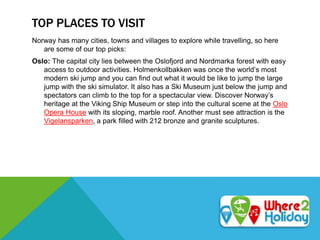 TOP PLACES TO VISIT
Norway has many cities, towns and villages to explore while travelling, so here
are some of our top picks:
Oslo: The capital city lies between the Oslofjord and Nordmarka forest with easy
access to outdoor activities. Holmenkollbakken was once the world’s most
modern ski jump and you can find out what it would be like to jump the large
jump with the ski simulator. It also has a Ski Museum just below the jump and
spectators can climb to the top for a spectacular view. Discover Norway’s
heritage at the Viking Ship Museum or step into the cultural scene at the Oslo
Opera House with its sloping, marble roof. Another must see attraction is the
Vigelansparken, a park filled with 212 bronze and granite sculptures.
 