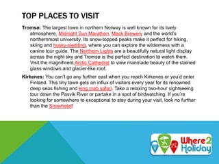 TOP PLACES TO VISIT
Tromsø: The largest town in northern Norway is well known for its lively
atmosphere, Midnight Sun Marathon, Mack Brewery and the world’s
northernmost university. Its snow-topped peaks make it perfect for hiking,
skiing and husky-sledding, where you can explore the wilderness with a
canine tour guide. The Northern Lights are a beautifully natural light display
across the night sky and Tromsø is the perfect destination to watch them.
Visit the magnificent Arctic Cathedral to view manmade beauty of the stained
glass windows and glacier-like roof.
Kirkenes: You can’t go any further east when you reach Kirkenes or you’d enter
Finland. This tiny town gets an influx of visitors every year for its renowned
deep seas fishing and king crab safari. Take a relaxing two-hour sightseeing
tour down the Pasvik River or partake in a spot of birdwatching. If you’re
looking for somewhere to exceptional to stay during your visit, look no further
than the Snowhotel!
 