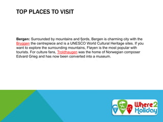 TOP PLACES TO VISIT
Bergen: Surrounded by mountains and fjords, Bergen is charming city with the
Bryggen the centrepiece and is a UNESCO World Cultural Heritage sites. If you
want to explore the surrounding mountains, Fløyen is the most popular with
tourists. For culture fans, Troldhaugen was the home of Norwegian composer
Edvard Grieg and has now been converted into a museum.
 
