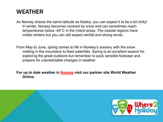 WEATHER
As Norway shares the same latitude as Alaska, you can expect it to be a bit chilly!
In winter, Norway becomes covered by snow and can sometimes reach
temperatures below -40°C in the inland areas. The coastal regions have
milder winters but you can still expect rainfall and strong winds.
From May to June, spring comes to life in Norway’s scenery with the snow
melting in the mountains to feed waterfalls. Spring is an excellent season for
exploring the great outdoors but remember to pack sensible footwear and
prepare for unpredictable changes in weather.
For up to date weather in Norway visit our partner site World Weather
Online.
 