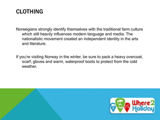 CLOTHING
Norwegians strongly identify themselves with the traditional farm culture
which still heavily influences modern language and media. The
nationalistic movement created an independent identity in the arts
and literature.
If you’re visiting Norway in the winter, be sure to pack a heavy overcoat,
scarf, gloves and warm, waterproof boots to protect from the cold
weather.
 