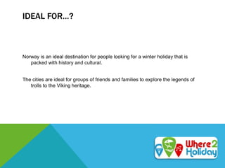 IDEAL FOR…?
Norway is an ideal destination for people looking for a winter holiday that is
packed with history and cultural.
The cities are ideal for groups of friends and families to explore the legends of
trolls to the Viking heritage.
 