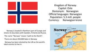 Kingdom of Norway
Capital: Oslo
Demonym: Norwegian
Official languages: Norwegian
Population: 5.3 mill. people
Currency: Norwegian krone
Norway is located in Northern part of Europe and
shares its boundary with Sweden, Finland and Russia.
The name “Norway” means “path to the North”.
There are about 450,000 lakes in Norway
Norway has been elected by the UN as the world's
ideal country to live in.
 