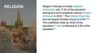 RELIGION Religion in Norway is mostly Lutheran
Christianity, with 71.5% of the population
belonging to the Evangelical Lutheran Church
of Norway in 2016.[1] The Catholic Church is
the next largest Christian church at 2.9%.[2][3]
The unaffiliated make up 16.8% of the
population.[4] Islam is followed by 2.9% of the
population.[4
 