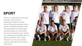 SPORT
Norway is a nation that loves its sport.
Naturally, winter sports are
predominant and there are many
famous Norwegian sportsmen across a
number of different disciplines, while
Norwegian players have also made a
significant impact on world football.
For anyone interested in sport, whether
it be watching or participating, there are
endless possibilities when visiting
Norway to see some great sporting
locations and to take part in a range of
winter sports.
 