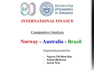 INTERNATIONAL FINANCE
Comparative Analysis
Norway - Australia - Brazil
Prepared & presented by:
- Nguyen Thi Diem Hoa
- Suman Bhattarai
- Juwon Woo
 