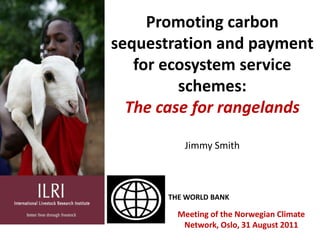 Promoting carbon sequestration and payment for ecosystem service schemes:The case for rangelands Jimmy Smith THE WORLD BANK Meeting of the Norwegian Climate Network, Oslo, 31 August 2011 