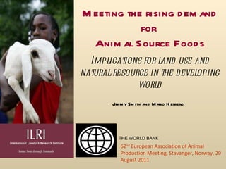 Meeting the rising demand for  Animal Source Foods Jimmy Smith and Mario Herrero 62 nd   European Association of Animal Production Meeting,  Stavanger, Norway, 29 August 2011 Implications for land use and natural resource in the developing world THE WORLD BANK 