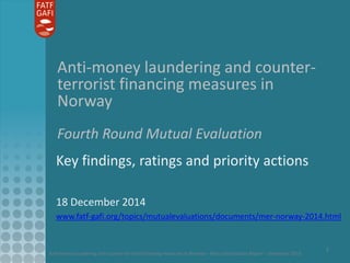 Anti-money laundering and counter-terrorist financing measures in Norway – Mutual Evaluation Report – December 2014
1
Anti-money laundering and counter-
terrorist financing measures in
Norway
Fourth Round Mutual Evaluation
Key findings, ratings and priority actions
18 December 2014
www.fatf-gafi.org/topics/mutualevaluations/documents/mer-norway-2014.html
 