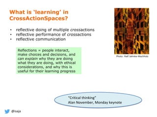 @isaja
What is ‘learning’ in
CrossActionSpaces?
Photo: Ralf Jahnke-Wachholz
Reflections = people interact,
make choices and decisions, and
can explain why they are doing
what they are doing, with ethical
considerations, and why this is
useful for their learning progress
• reflective doing of multiple crossactions
• reflective performance of crossactions
• reflective communication
“Critical thinking”
Alan November, Monday keynote
 