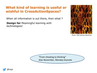 @isaja
What kind of learning is useful or
wishful in CrossActionSpaces?
Photo: Ralf Jahnke-Wachholz
When all information is out there, then what ?
Design for Meaningful learning with
technologies!
“From cheating to thinking”
Alan November, Monday keynote
 