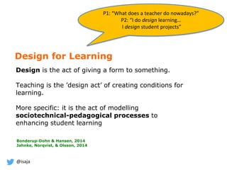 @isaja
Design for Learning
Design is the act of giving a form to something.
Teaching is the ’design act’ of creating conditions for
learning.
More specific: it is the act of modelling
sociotechnical-pedagogical processes to
enhancing student learning
Bonderup-Dohn & Hansen, 2014
Jahnke, Norqvist, & Olsson, 2014
P1: “What does a teacher do nowadays?”
P2: “I do design learning…
I design student projects”
 
