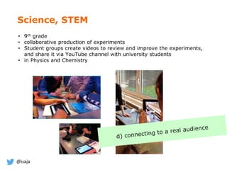 @isaja
• 9th grade
• collaborative production of experiments
• Student groups create videos to review and improve the experiments,
and share it via YouTube channel with university students
• in Physics and Chemistry
Science, STEM
 
