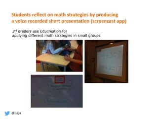 @isaja
Students reflect on math strategies by producing
a voice recorded short presentation (screencast app)
3rd graders use Educreation for
applying different math strategies in small groups
 