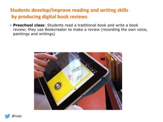 @isaja
Students develop/improve reading and writing skills
by producing digital book reviews
• Preschool class: Students read a traditional book and write a book
review; they use Bookcreator to make a review (recording the own voice,
paintings and writings)
 
