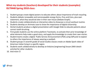 @isaja
What my students (teachers) developed for their students (examples)
ISLT9440 Spring 2018 class:
1. Student groups create digital posters to educate others about importance of trash recycling.
2. Students debate renewable and nonrenewable energy forms, Pros and Cons, plus own
statement, what they would do later in their own house (Debate Graph).
3. Students create collaboratively an interactive video to showcase a circuit workout routine.
4. Students develop an Animoto case to show the importance of digital citizenship.
5. Dental students produce a digital presentation with Google Slide to educate patients about
correct tooth-brushing.
6. First grade students use the online platform Toontastic, to activate their prior knowledge of
what elements help make a good story, and apply the knowledge to create their own stories.
7. Student teams create a digital Public Service Announcement (PSA) using EdPuzzle to explain
to others the importance of always wearing a seatbelt.
8. Student groups in seventh grade of social studies classes create an Adobe Spark video of
American Indian living in a specific region.
9. Students work collaboratively to develop an Arduino (engineering) lesson (AKA sketch
activity) for other students.
10. And more 
 