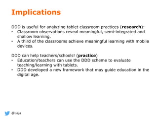 @isaja
DDD is useful for analyzing tablet classroom practices (research):
• Classroom observations reveal meaningful, semi-integrated and
shallow learning.
• A third of the classrooms achieve meaningful learning with mobile
devices.
DDD can help teachers/schools! (practice)
• Education/teachers can use the DDD scheme to evaluate
teaching/learning with tablets.
• DDD developed a new framework that may guide education in the
digital age.
Implications
 
