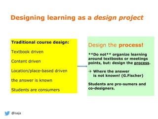 @isaja
Designing learning as a design project
Design the process!
**Do not** organize learning
around textbooks or meetings
points, but: design the process.
 Where the answer
is not known! (G.Fischer)
Students are pro-sumers and
co-designers.
Traditional course design:
Textbook driven
Content driven
Location/place-based driven
the answer is known
Students are consumers
 