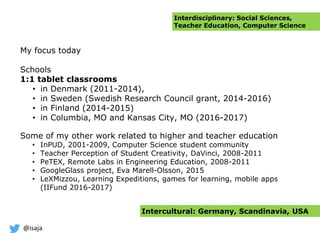 @isaja
My focus today
Schools
1:1 tablet classrooms
• in Denmark (2011-2014),
• in Sweden (Swedish Research Council grant, 2014-2016)
• in Finland (2014-2015)
• in Columbia, MO and Kansas City, MO (2016-2017)
Some of my other work related to higher and teacher education
• InPUD, 2001-2009, Computer Science student community
• Teacher Perception of Student Creativity, DaVinci, 2008-2011
• PeTEX, Remote Labs in Engineering Education, 2008-2011
• GoogleGlass project, Eva Marell-Olsson, 2015
• LeXMizzou, Learning Expeditions, games for learning, mobile apps
(IIFund 2016-2017)
Interdisciplinary: Social Sciences,
Teacher Education, Computer Science
Intercultural: Germany, Scandinavia, USA
 