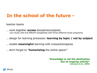@isaja
In the school of the future -
teacher teams
… work together across disciplines/subjects
(our study with Eva Mårell’s GoogleGlas with three different study programs)
… design for learning processes: learning by topic / not by subject
… enable meaningful learning with crossactionspaces
… don’t forget to ”humanizing the online space!”
”knowledge is not the destination
but an ongoing activity”
(Jonsson et al., 2003)
 