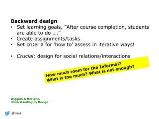 @isaja
Backward design
• Set learning goals, ”After course completion, students
are able to do ….”
• Create assignments/tasks
• Set criteria for ‘how to’ assess in iterative ways!
• Crucial: design for social relations/interactions
Wiggins & McTighe,
Understanding by Design
 