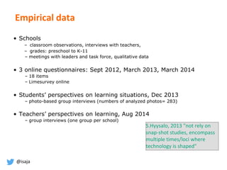 @isaja
Empirical data
• Schools
– classroom observations, interviews with teachers,
– grades: preschool to K-11
– meetings with leaders and task force, qualitative data
• 3 online questionnaires: Sept 2012, March 2013, March 2014
– 18 items
– Limesurvey online
• Students’ perspectives on learning situations, Dec 2013
– photo-based group interviews (numbers of analyzed photos= 283)
• Teachers’ perspectives on learning, Aug 2014
– group interviews (one group per school)
S.Hyysalo, 2013 "not rely on
snap-shot studies, encompass
multiple times/loci where
technology is shaped"
 