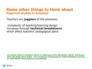 @isaja
Some other things to think about
Empirical studies in Denmark
Teachers are jugglers of the elements;
complexity of teaching/learning design
increases through technical breakdowns
which affect teachers’ pedagogical plans
Isa Jahnke, Niels V. Svendsen, Simon K. Johannsen, & Pär-Ola Zander (2014). The Dream
About the Magic Silver Bullet – the Complexity of Designing for Tablet-Mediated Learning.
In: ACM GROUP 2014 conference proceedings.
 
