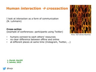 @isaja
Human interaction  crossaction
I look at interaction as a form of communication
(N. Luhmann)
Cross-action
(example of conferences: participants using Twitter)
• humans connect to each others’ resources
• no clear difference between offline and online
• at different places at same time (Instagram, Twitter, …)
Photo: Ralf Jahnke-Wachholz
L. Floridi, OnLIFE
I. Jahnke, 2015
 